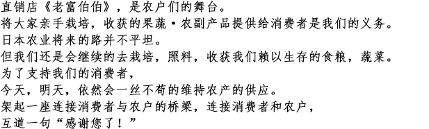 
直销店《老富伯伯》，是农户们的舞台。
将大家亲手栽培，收获的果蔬·农副产品提供给消费者是我们的义务。
日本农业将来的路并不平坦。
但我们还是会继续的去栽培，照料，收获我们赖以生存的食粮，蔬菜。
为了支持我们的消费者，
今天，明天，依然会一丝不苟的维持农产的供应。
架起一座连接消费者与农户的桥梁，连接消费者和农户，
互道一句“感谢您了！”
