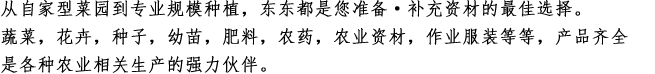 
从自家型菜园到专业规模种植，东东都是您准备·补充资材的最佳选择。
蔬菜，花卉，种子，幼苗，肥料，农药，农业资材，作业服装等等，产品齐全
是各种农业相关生产的强力伙伴。
