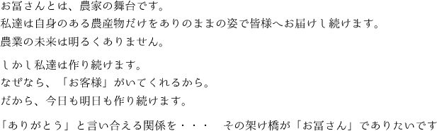 
お冨さんとは、農家の舞台です。
私達は自身のある農産物だけをありのままの姿で皆様へお届けし続けます。
農業の未来は明るくありません。

お冨さんとは、農家の舞台です。
私達は自身のある農産物だけをありのままの姿で皆様へお届けし続けます。
農業の未来は明るくありません。

「ありがとう」と言い合える関係を・・・　その架け橋が「お冨さん」でありたいです
