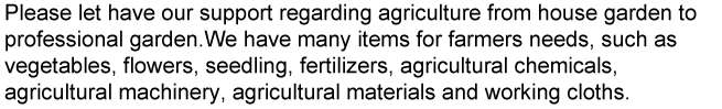 We have many items for farmers needs, such as vegetables, flowers, seedling, fertilizers, agricultural chemicals, agricultural machinery, agricultural materials and working cloths.