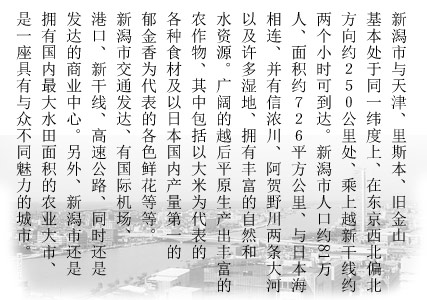 新潟市与天津、里斯本、旧金山基本处于同一纬度上、在东京西北偏北方向约250公里处、乘上越新干线约两个小时可到达。新潟市人口约81万人、面积约726.1平方公里、与日本海相连、并有信浓川、阿贺野川两条大河以及许多湿地、拥有丰富的自然和水资源。广阔的越后平原生产出丰富的农作物、其中包括以大米为代表的各种食材及以日本国内产量第一的郁金香为代表的各色鲜花等等。