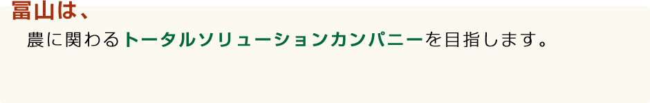 冨山は、農に関わるトータルソリューションカンパニーを目指します。